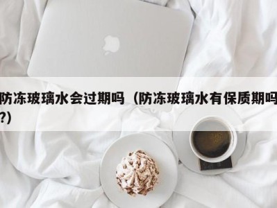 长春防冻玻璃水会过期吗（防冻玻璃水有保质期吗?）